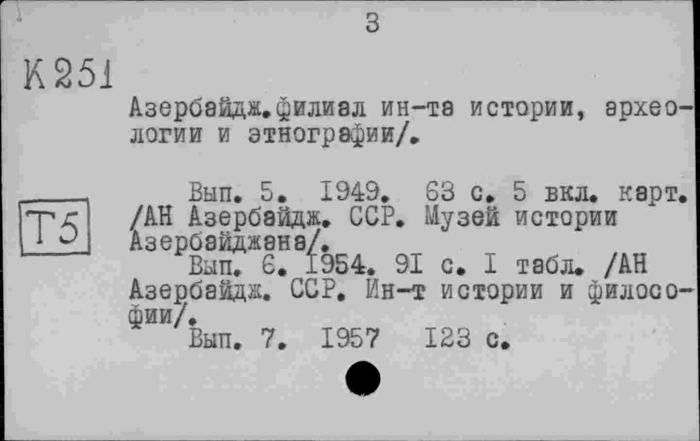 ﻿з
К251
Азербайдж.филиал ин-та истории, археологии и этнографии/.
Вып. 5. 1949. S3 с. 5 вкл. карт. /АН Азербайдж. ССР. Музей истории Азербайджана/.
Вып. Є. 1954. 91 с. I табл. /АН Азербайдж. ССР. Ин-т истории и философии/.
Вып. 7. 1957	123 с.